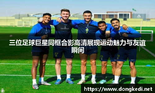 三位足球巨星同框合影高清展现运动魅力与友谊瞬间